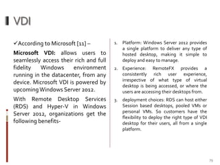 VDI
According to Microsoft [11] –

1.

Microsoft VDI: allows users to
seamlessly access their rich and full
fidelity
Windows
environment
running in the datacenter, from any
device. Microsoft VDI is powered by
upcoming Windows Server 2012.

2. Experience: RemoteFX provides a
consistently rich user experience,
irrespective of what type of virtual
desktop is being accessed, or where the
users are accessing their desktops from.

With Remote Desktop Services
(RDS) and Hyper-V in Windows
Server 2012, organizations get the
following benefits-

3.

Platform: Windows Server 2012 provides
a single platform to deliver any type of
hosted desktop, making it simple to
deploy and easy to manage.

deployment choices: RDS can host either
Session based desktops, pooled VMs or
personal VMs. So customers have the
flexibility to deploy the right type of VDI
desktop for their users, all from a single
platform.

79

 