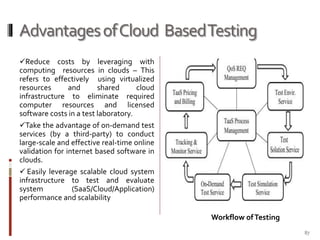 Advantages of Cloud Based Testing
Reduce costs by leveraging with
computing resources in clouds – This
refers to effectively using virtualized
resources
and
shared
cloud
infrastructure to eliminate required
computer resources and licensed
software costs in a test laboratory.

Take the advantage of on-demand test
services (by a third-party) to conduct
large-scale and effective real-time online
validation for internet based software in
clouds.
 Easily leverage scalable cloud system

infrastructure to test and evaluate
system
(SaaS/Cloud/Application)
performance and scalability
Workflow of Testing
87

 