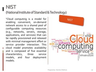 NIST
(National Institute of Standard &Technology)
"Cloud computing is a model for
enabling convenient, on-demand
network access to a shared pool of
configurable computing resources
(e.g., networks, servers, storage,
applications, and services) that can
be rapidly provisioned and released
with minimal management effort or
service provider interaction. This
cloud model promotes availability
and is composed of five essential
characteristics,
three
service
models, and four deployment
models.

Prepared by: Jitendra S Rathore

10

 