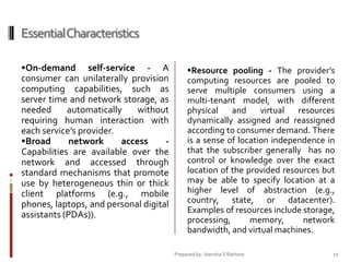 Essential Characteristics
On-demand

self-service - A
consumer can unilaterally provision
computing capabilities, such as
server time and network storage, as
needed
automatically
without
requiring human interaction with
each service’s provider.
Broad
network
access
Capabilities are available over the
network and accessed through
standard mechanisms that promote
use by heterogeneous thin or thick
client platforms (e.g., mobile
phones, laptops, and personal digital
assistants (PDAs)).

Resource pooling - The provider’s

computing resources are pooled to
serve multiple consumers using a
multi-tenant model, with different
physical
and
virtual
resources
dynamically assigned and reassigned
according to consumer demand. There
is a sense of location independence in
that the subscriber generally has no
control or knowledge over the exact
location of the provided resources but
may be able to specify location at a
higher level of abstraction (e.g.,
country, state, or datacenter).
Examples of resources include storage,
processing,
memory,
network
bandwidth, and virtual machines.
Prepared by: Jitendra S Rathore

11

 