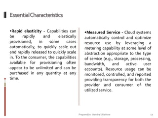 Essential Characteristics
Rapid elasticity - Capabilities can

be
rapidly
and
elastically
provisioned,
in
some
cases
automatically, to quickly scale out
and rapidly released to quickly scale
in. To the consumer, the capabilities
available for provisioning often
appear to be unlimited and can be
purchased in any quantity at any
time.

Measured Service - Cloud systems

automatically control and optimize
resource use by leveraging a
metering capability at some level of
abstraction appropriate to the type
of service (e.g., storage, processing,
bandwidth,
and
active
user
accounts). Resource usage can be
monitored, controlled, and reported
providing transparency for both the
provider and consumer of the
utilized service.

Prepared by: Jitendra S Rathore

12

 