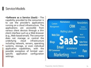 Service Models
Software as a Service (SaaS) - The

capability provided to the consumer is
to use the provider’s applications
running on a cloud infrastructure. The
applications are accessible from
various client devices through a thin
client interface such as a Web browser
(e.g., Web-based email). The consumer
does not manage or control the
underlying
cloud
infrastructure
including network, servers, operating
systems, storage, or even individual
application capabilities, with the
possible exception of limited userspecific application configuration
settings.

Prepared by: Jitendra S Rathore

14

 