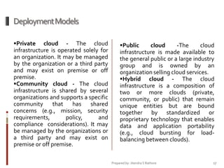 Deployment Models
Private

cloud - The cloud
infrastructure is operated solely for
an organization. It may be managed
by the organization or a third party
and may exist on premise or off
premise.
Community cloud - The cloud
infrastructure is shared by several
organizations and supports a specific
community that has shared
concerns (e.g., mission, security
requirements,
policy,
and
compliance considerations). It may
be managed by the organizations or
a third party and may exist on
premise or off premise.

Public

cloud
-The
cloud
infrastructure is made available to
the general public or a large industry
group and is owned by an
organization selling cloud services.
Hybrid cloud - The cloud
infrastructure is a composition of
two or more clouds (private,
community, or public) that remain
unique entities but are bound
together by standardized or
proprietary technology that enables
data and application portability
(e.g., cloud bursting for loadbalancing between clouds).

Prepared by: Jitendra S Rathore

17

 