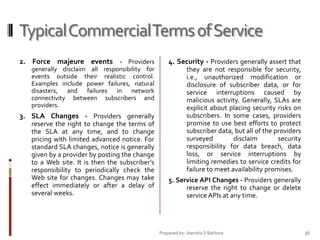 Typical Commercial Terms of Service
2. Force majeure events - Providers

4. Security - Providers generally assert that

generally disclaim all responsibility for
events outside their realistic control.
Examples include power failures, natural
disasters, and failures in network
connectivity between subscribers and
providers.

they are not responsible for security,
i.e., unauthorized modification or
disclosure of subscriber data, or for
service interruptions caused by
malicious activity. Generally, SLAs are
explicit about placing security risks on
subscribers. In some cases, providers
promise to use best efforts to protect
subscriber data, but all of the providers
surveyed
disclaim
security
responsibility for data breach, data
loss, or service interruptions by
limiting remedies to service credits for
failure to meet availability promises.

3. SLA Changes - Providers generally
reserve the right to change the terms of
the SLA at any time, and to change
pricing with limited advanced notice. For
standard SLA changes, notice is generally
given by a provider by posting the change
to a Web site. It is then the subscriber’s
responsibility to periodically check the
Web site for changes. Changes may take
effect immediately or after a delay of
several weeks.

5. Service API Changes - Providers generally
reserve the right to change or delete
service APIs at any time.

Prepared by: Jitendra S Rathore

36

 