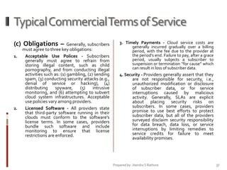 Typical Commercial Terms of Service
(c) Obligations –
1.

2.

Generally, subscribers
must agree to three key obligations:
Acceptable Use Polices - Subscribers
generally must agree to refrain from
storing illegal content, such as child
pornography, and from conducting illegal
activities such as: (1) gambling, (2) sending
spam, (3) conducting security attacks (e.g.,
denial of service or hacking), (4)
distributing
spyware,
(5)
intrusive
monitoring, and (6) attempting to subvert
cloud system infrastructures. Acceptable
use policies vary among providers.
Licensed Software - All providers state
that third-party software running in their
clouds must conform to the software’s
license terms. In some cases, providers
bundle such software and include
monitoring to ensure that license
restrictions are enforced.

3. Timely Payments - Cloud service costs are
generally incurred gradually over a billing
period, with the fee due to the provider at
the period’s end. Failure to pay, after a grace
period, usually subjects a subscriber to
suspension or termination “for cause” which
can result in loss of subscriber data.
4. Security - Providers generally assert that they

are not responsible for security, i.e.,
unauthorized modification or disclosure
of subscriber data, or for service
interruptions caused by malicious
activity. Generally, SLAs are explicit
about placing security risks on
subscribers. In some cases, providers
promise to use best efforts to protect
subscriber data, but all of the providers
surveyed disclaim security responsibility
for data breach, data loss, or service
interruptions by limiting remedies to
service credits for failure to meet
availability promises.

Prepared by: Jitendra S Rathore

37

 