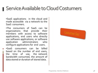 Service Available to Cloud Costumers
•SaaS applications in the cloud and

made accessible via a network to the
SaaS consumers.
•The consumers of SaaS can be
organizations that provide their
members with access to software
applications, end users who directly
use software applications, or software
application
administrators
who
configure applications for end users.
•SaaS consumers can be billed
based on the number of end users,
the time of use, the network
bandwidth consumed, the amount of
data stored or duration of stored data.

Prepared by: Jitendra S Rathore

48

 