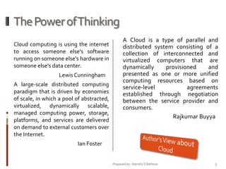 The Power of Thinking
Cloud computing is using the internet
to access someone else's software
running on someone else's hardware in
someone else's data center.
Lewis Cunningham
A large-scale distributed computing
paradigm that is driven by economies
of scale, in which a pool of abstracted,
virtualized, dynamically scalable,
managed computing power, storage,
platforms, and services are delivered
on demand to external customers over
the Internet.

A Cloud is a type of parallel and
distributed system consisting of a
collection of interconnected and
virtualized computers that are
dynamically
provisioned
and
presented as one or more unified
computing resources based on
service-level
agreements
established through negotiation
between the service provider and
consumers.
Rajkumar Buyya

Ian Foster

Prepared by: Jitendra S Rathore

5

 