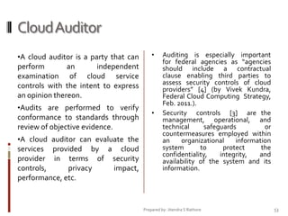 Cloud Auditor
•A cloud auditor is a party that can

•

perform
an
independent
examination of cloud service
controls with the intent to express
an opinion thereon.
•Audits are performed to verify

conformance to standards through
review of objective evidence.
•A cloud auditor can evaluate the

services provided by a cloud
provider in terms of security
controls,
privacy
impact,
performance, etc.

•

Auditing is especially important
for federal agencies as “agencies
should include a contractual
clause enabling third parties to
assess security controls of cloud
providers” [4] (by Vivek Kundra,
Federal Cloud Computing Strategy,
Feb. 2011.).
Security controls [3] are the
management, operational, and
technical
safeguards
or
countermeasures employed within
an
organizational
information
system
to
protect
the
confidentiality,
integrity,
and
availability of the system and its
information.

Prepared by: Jitendra S Rathore

53

 