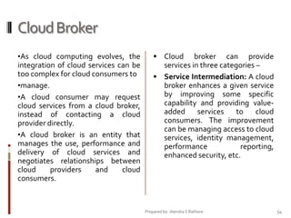Cloud Broker
•As cloud computing evolves, the

integration of cloud services can be
too complex for cloud consumers to
•manage.
•A cloud consumer may request
cloud services from a cloud broker,
instead of contacting a cloud
provider directly.
•A cloud broker is an entity that
manages the use, performance and
delivery of cloud services and
negotiates relationships between
cloud
providers
and
cloud
consumers.

 Cloud

broker can provide
services in three categories –
 Service Intermediation: A cloud
broker enhances a given service
by improving some specific
capability and providing valueadded
services
to
cloud
consumers. The improvement
can be managing access to cloud
services, identity management,
performance
reporting,
enhanced security, etc.

Prepared by: Jitendra S Rathore

54

 