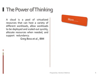 The Power of Thinking
A cloud is a pool of virtualized
resources that can host a variety of
different workloads, allow workloads
to be deployed and scaled-out quickly,
allocate resources when needed, and
support redundancy.

Greg Boss et al., IBM

Prepared by: Jitendra S Rathore

6

 