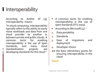 Interoperability
According to Author of [3],
interoperability means:
“In cloud computing, interoperability
typically refers to the ability to easily
move workloads and data from one
cloud provider to another or
between private and public clouds. A
common tactic for enabling
interoperability is the use of open
standards,
and
many
cloud
standardization
projects
are
developing standards for the cloud.”

 A common tactic for enabling

interoperability is the use of
open standards [ITU 2005].
 According to Microsoft [4] –
1. Data portability
2. Standards
3. Ease
of migrations and
deployment
4. Developer choice
are the basic elementary points for
ensuring interoperability in the
cloud
Figure

Prepared by: Jitendra S Rathore

65

 