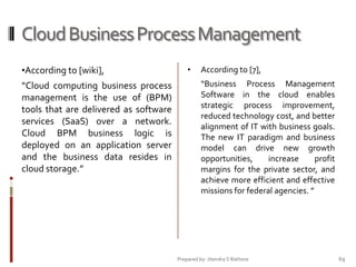 Cloud Business Process Management
•According to [wiki],

“Cloud computing business process
management is the use of (BPM)
tools that are delivered as software
services (SaaS) over a network.
Cloud BPM business logic is
deployed on an application server
and the business data resides in
cloud storage.”

•

According to [7],
“Business Process Management
Software in the cloud enables
strategic process improvement,
reduced technology cost, and better
alignment of IT with business goals.
The new IT paradigm and business
model can drive new growth
opportunities,
increase
profit
margins for the private sector, and
achieve more efficient and effective
missions for federal agencies. ”

Prepared by: Jitendra S Rathore

69

 