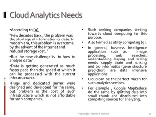 Cloud Analytics Needs
•According to [9],

“Few decades back , the problem was
the shortage of information or data. In
modern era, this problem is overcome
by the advent of the Internet and
reduced storage cost. ”
•But the new challenge is to how to
analyze data?
•Data is getting generated as much
faster pace than the speed at which it
can be processed with the current
infrastructures.
•Huge and dedicated server were
designed and developed for the same,
but problem is the cost of such
infrastructure which is not affordable
for such companies.

•
•
•

•
•

Such seeking companies seeking
towards cloud computing for this
purpose.
Also termed as utility computing [9].
In general, business Intelligence
application such as
image
processing,
web
searches,
understanding buying and selling
needs, supply chain and ranking
and bio informatics (gene structure
prediction) are data intensive
applications.
Cloud can be the perfect match for
such analytics services.
For example , Google MapReduce
do the same by splitting data into
small chunk and distributed into
computing sources for analyzing.

Prepared by: Jitendra S Rathore

74

 