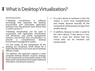 What is Desktop Virtualization?
According to [wiki] –

“Desktop
virtualization
is
software
technology that separates the desktop
environment and associated application
software from the physical client device that
is used to access it.”
Desktop virtualization can be used in
conjunction with application virtualization
and (Windows) user profile management
systems, now termed "user virtualization," to
provide
a
comprehensive
desktop
environment management system.
In this mode, all the components of the
desktop are virtualized, which allows for a
highly flexible and much more secure desktop
delivery model.
In addition, this approach supports a more
complete desktop disaster recovery strategy
as all components are essentially saved in the
data center and backed up through traditional
redundant maintenance systems.

 If a user's device or hardware is lost, the
restore is much more straightforward
and simple, because basically all the
components will be present at login from
another device.
 In addition, because no data is saved to
the user's device, if that device is lost,
there is much less chance that any
critical data can be retrieved and
compromised.

Prepared by: Jitendra S Rathore

78

 