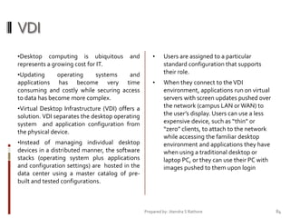 VDI
•Desktop computing is ubiquitous
represents a growing cost for IT.

and

•Updating
operating
systems
and
applications has become very time
consuming and costly while securing access
to data has become more complex.
•Virtual Desktop Infrastructure (VDI) offers a
solution. VDI separates the desktop operating
system and application configuration from
the physical device.
•Instead of managing individual desktop
devices in a distributed manner, the software
stacks (operating system plus applications
and configuration settings) are hosted in the
data center using a master catalog of prebuilt and tested configurations.

•

Users are assigned to a particular
standard configuration that supports
their role.

•

When they connect to the VDI
environment, applications run on virtual
servers with screen updates pushed over
the network (campus LAN or WAN) to
the user’s display. Users can use a less
expensive device, such as “thin” or
“zero” clients, to attach to the network
while accessing the familiar desktop
environment and applications they have
when using a traditional desktop or
laptop PC, or they can use their PC with
images pushed to them upon login

Prepared by: Jitendra S Rathore

84

 