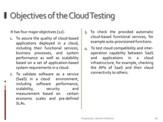 Objectives of the Cloud Testing
It has four major objectives [12]1. To assure the quality of cloud-based

applications deployed in a cloud,
including their functional services,
business processes, and system
performance as well as scalability
based on a set of application-based
system requirements in a cloud.
2. To validate software as a service
(SaaS) in a cloud environment,
including software performance,
scalability,
security
and
measurement based on
certain

3. To check the provided automatic
cloud-based functional services, for
example auto-provisioned functions.
4. To test cloud compatibility and interoperation capability between SaaS
and applications in a cloud
infrastructure, for example, checking
the APIs of SaaS and their cloud
connectivity to others.

economic scales and pre-defined
SLAs.

Prepared by: Jitendra S Rathore

87

 