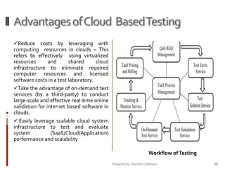Advantages of Cloud Based Testing
Reduce costs by leveraging with
computing resources in clouds – This

refers to effectively using virtualized
resources
and
shared
cloud
infrastructure to eliminate required
computer resources and licensed
software costs in a test laboratory.
Take the advantage of on-demand test
services (by a third-party) to conduct
large-scale and effective real-time online
validation for internet based software in
clouds.
 Easily leverage scalable cloud system
infrastructure to test and evaluate
system
(SaaS/Cloud/Application)
performance and scalability
Workflow of Testing
Prepared by: Jitendra S Rathore

88

 