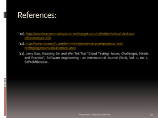 References:
[10]. http://searchservervirtualization.techtarget.com/definition/virtual-desktopinfrastructure-VDI
[11]. http://www.microsoft.com/en-in/windows/enterprise/products-andtechnologies/virtualization/vdi.aspx

[12]. Jerry Gao, Xiaoying Bai and Wei-Tek Tsai “Cloud Testing- Issues, Challenges, Needs
and Practice”, Software engineering : an international Journal (SeiJ), Vol. 1, no. 1,
SePteMBer2011 .

Prepared by: Jitendra S Rathore

92

 