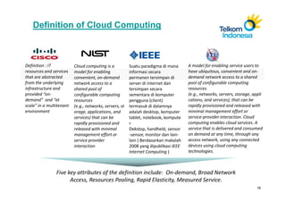 Definition of Cloud Computing



Definition : IT           Cloud computing is a           Suatu paradigma di mana      A model for enabling service users to
resources and services    model for enabling             informasi secara             have ubiquitous, convenient and on-
that are abstracted       convenient, on-demand          permanen tersimpan di        demand network access to a shared
from the underlying       network access to a            server di internet dan       pool of configurable computing
infrastructure and        shared pool of                 tersimpan secara             resources
provided “on-             configurable computing         sementara di komputer        (e.g., networks, servers, storage, appli
demand” and “at           resources                      pengguna (client)            cations, and services), that can be
scale” in a multitenant   (e.g., networks, servers, st   termasuk di dalamnya         rapidly provisioned and released with
environment               orage, applications, and       adalah desktop, komputer     minimal management effort or
                          services) that can be          tablet, notebook, kompute    service-provider interaction. Cloud
                          rapidly provisioned and        r                            computing enables cloud services. A
                          released with minimal          Dekstop, handheld, sensor    service that is delivered and consumed
                          management effort or           -sensor, monitor dan lain-   on demand at any time, through any
                          service provider               lain ( Berdasarkan makalah   access network, using any connected
                          interaction                    2008 yang dipublikasi IEEE   devices using cloud computing
                                                         Internet Computing )         technologies.



                Five key attributes of the definition include: On-demand, Broad Network
                      Access, Resources Pooling, Rapid Elasticity, Measured Service.
                                                                                                                           16
 