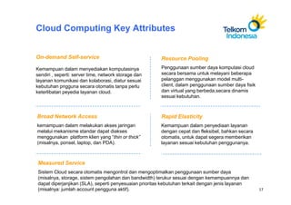 Cloud Computing Key Attributes


On-demand Self-service                                 Resource Pooling
Kemampuan dalam menyediakan komputasinya               Penggunaan sumber daya komputasi cloud
sendiri , seperti: server time, network storage dan    secara bersama untuk melayani beberapa
layanan komunikasi dan kolaborasi, diatur sesuai       pelanggan menggunakan model multi-
kebutuhan pngguna secara otomatis tanpa perlu          client, dalam penggunaan sumber daya fisik
keterlibatan peyedia layanan cloud.                    dan virtual yang berbeda,secara dinamis
                                                       sesuai kebutuhan.



Broad Network Access                                   Rapid Elasticity
kemampuan dalam melakukan akses jaringan               Kemampuan dalam penyediaan layanan
melalui mekanisme standar dapat diakses                dengan cepat dan fleksibel, bahkan secara
menggunakan platform klien yang “thin or thick”        otomatis, untuk dapat segera memberikan
(misalnya, ponsel, laptop, dan PDA).                   layanan sesuai kebutuhan penggunanya.



Measured Service
Sistem Cloud secara otomatis mengontrol dan mengoptimalkan penggunaan sumber daya
(misalnya, storage, sistem pengolahan dan bandwidth) terukur sesuai dengan kemampuannya dan
dapat diperjanjikan (SLA), seperti penyesuaian prioritas kebutuhan terkait dengan jenis layanan
(misalnya: jumlah account pengguna aktif).                                                          17
 