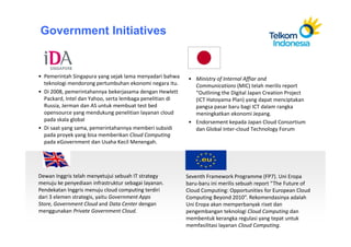 Government Initiatives


• Pemerintah Singapura yang sejak lama menyadari bahwa     • Ministry of Internal Affiar and
  teknologi mendorong pertumbuhan ekonomi negara itu.        Communications (MIC) telah merilis report
• Di 2008, pemerintahannya bekerjasama dengan Hewlett        “Outlining the Digital Japan Creation Project
  Packard, Intel dan Yahoo, serta lembaga penelitian di      (ICT Hatoyama Plan) yang dapat menciptakan
  Russia, Jerman dan AS untuk membuat test bed               pangsa pasar baru bagi ICT dalam rangka
  opensource yang mendukung penelitian layanan cloud         meningkatkan ekonomi Jepang.
  pada skala global                                        • Endorsement kepada Japan Cloud Consortium
• Di saat yang sama, pemerintahannya memberi subsidi         dan Global Inter-cloud Technology Forum
  pada proyek yang bisa memberikan Cloud Computing
  pada eGovernment dan Usaha Kecil Menengah.




Dewan Inggris telah menyetujui sebuah IT strategy         Seventh Framework Programme (FP7). Uni Eropa
menuju ke penyediaan infrastruktur sebagai layanan.       baru-baru ini merilis sebuah report “The Future of
Pendekatan Inggris menuju cloud computing terdiri         Cloud Computing: Opportunities for European Cloud
dari 3 elemen strategis, yaitu Government Apps            Computing Beyond 2010”. Rekomendasinya adalah
Store, Government Cloud and Data Center dengan            Uni Eropa akan memperbanyak riset dan
menggunakan Private Government Cloud.                     pengembangan teknologi Cloud Computing dan
                                                          membentuk kerangka regulasi yang tepat untuk
                                                          memfasilitasi layanan Cloud Computing.
 