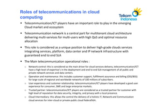 Roles of telecommunications in cloud
computing
  Telecommunication/ICT players have an important role to play in the emerging
  Cloud market and ecosystem
  Telecommunication network is a central part for multitenant cloud architecture
  delivering multi-services for multi-users with high QoS and optimal resource
  allocation
  This role is considered as a unique position to deliver high-grade clouds services
  integrating services, platform, data center and IP network infrastructure with
  guaranteed end to end SLA
  The Main telecommunication operational roles :
  o Network control: this is considered as the main driver for cloud services delivery, telecommunication/ICT
    have a high level of expertise’s in the deployment and end to end SLA management of all public and
    private network services and data centers.
  o Operation and maintenance: this includes customer support, fulfillment assurance and billing (OSS/BSS)
    for large scale of regional and worldwide networks of 100 millions of subscribers.
  o User experience and customer relationship: telecommunication/ICT players have developed a good user
    experience for consumer, SME and large enterprise markets.
  o Trusted partner: telecommunication/ICT players are considered as a trusted partner for customer with
    high level of reputation for data security, integrity, and privacy with a local presence.
  o Cloud Intermediary: this allows the control the delivery of a holistic IT, Network and Communication
    cloud services for inter-cloud or private-public cloud federation.
 