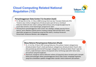 Cloud Computing Related National
Regulation (1/2)
                                                                                          1
 Penyelenggaraan Data Center/ Co-location (IaaS)
  Ps. 40 Ayat (4) UU No. 11 Tahun 2008 tentang Informasi dan Transaksi Elektronik (ITE)
  “Instansi atau institusi sebagaimana dimaksud pada ayat (3) harus membuat
  Dokumen Elektronik dan rekam cadang elektroniknya serta menghubungkannya ke
  pusat data tertentu untuk kepentingan pengamanan data”.
  Peluang bisnis penyelenggaraan Data Center dan sekaligus sebagai payung hukum.
  Namun, perlu diketahui bahwa karena Undang-Undang tidak bersifat teknis, maka
  diperlukan pengaturan di bawahnya yang bersifat teknis, misalnya Peraturan
  Pemerintah, Peraturan Menteri, dan sebagainya.



                                                                                                      2
             Masa Retensi Penyimpanan Dokumen (PaaS)
                Ps. 11 UU No. 8 Tahun 1997 tentang Dokumen Perusahaan Catatan sebagaimana
                dimaksud dalam Pasal 5, bukti pembukuan sebagaimana dimaksud dalam Pasal 6, dan
                data pendukung administratif keuangan sebagaimana dimaksud dalam Pasal 7 ayat (2)
                huruf a, wajib disimpan selama 10 (sepuluh) tahun terhitung sejak akhir tahun buku
                perusahaan yang bersangkutan.
                Ketentuan mengenai retensi dokumen selama 10 (sepuluh) tahun tersebut perlu menjadi
                bahan pertimbangan dalam penyelenggaraan bisnis Data Center mengingat kapasitas
                yang harus disediakan apabila menggunakan standar retensi dokumen perusahaan.
 