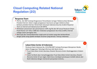 Cloud Computing Related National
Regulation (2/2)

 Response Team                                                                         3
  PM No. 26/ 2007 tentang Pengamanan Pemanfaatan Jaringan Telekomunikasi Berbasis
  Protokol Internet. Dalam rangka pengawasan keamanan jaringan telekomunikasi
  berbasis protokol internet, Pemerintah menunjuk Indonesia Security Incident Response
  Team on Internet and Infrastructure (ID-SIRTII)
  Melakukan penerimaan dan penyimpanan traffic log file dari ISP sesuai Peraturan Dirjen
  Postel Nomor 227 Tahun 2008 dan melakukan pengawasan lalu lintas (traffic) internet
  sebagai sistem peringatan dini.
  Menunjuk dan memproklamirkan single point of contact yang akan berkoordinasi
  dengan pihak asing apabila terdapat ancaman yang berasal / menuju Indonesia.



                                                                                                        4
               Lokasi Data Center di Indonesia
               Peraturan Bank Indonesia No. 9/15/PBI/2007 tentang Penerapan Manajemen Resiko
               dalam Penggunaan Teknologi Informasi oleh Bank Umum :
                 Pusat Data (Data Center) dan/atau Disaster Recovery Center diselenggarakan di dalam
                 negeri
                 Dalam hal Bank akan menyelenggarakan Pusat Data (Data Center) dan/atau Disaster
                 Recovery Center di luar negeri, Bank harus mendapat persetujuan terlebih dahulu dari
                 Bank Indonesia dengan memenuhi persyaratan tertentu.
 