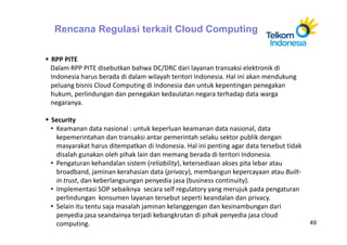 Rencana Regulasi terkait Cloud Computing

RPP PITE
Dalam RPP PITE disebutkan bahwa DC/DRC dari layanan transaksi elektronik di
Indonesia harus berada di dalam wilayah teritori Indonesia. Hal ini akan mendukung
peluang bisnis Cloud Computing di Indonesia dan untuk kepentingan penegakan
hukum, perlindungan dan penegakan kedaulatan negara terhadap data warga
negaranya.

Security
• Keamanan data nasional : untuk keperluan keamanan data nasional, data
  kepemerintahan dan transaksi antar pemerintah selaku sektor publik dengan
  masyarakat harus ditempatkan di Indonesia. Hal ini penting agar data tersebut tidak
  disalah gunakan oleh pihak lain dan memang berada di teritori Indonesia.
• Pengaturan kehandalan sistem (reliability), ketersediaan akses pita lebar atau
  broadband, jaminan kerahasian data (privacy), membangun kepercayaan atau Built-
  in trust, dan keberlangsungan penyedia jasa (business continuity).
• Implementasi SOP sebaiknya secara self regulatory yang merujuk pada pengaturan
  perlindungan konsumen layanan tersebut seperti keandalan dan privacy.
• Selain itu tentu saja masalah jaminan kelanggengan dan kesinambungan dari
  penyedia jasa seandainya terjadi kebangkrutan di pihak penyedia jasa cloud
  computing.                                                                            49
 