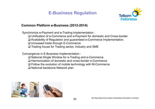 E-Business Regulation

Common Platform e-Business (2012-2014)

Synchronize e-Payment and e-Trading Implementation :
      Unification of e-Commerce and e-Payment for domestic and Cross-border.
      Availability of Regulation and guaranteed e-Commerce Implementation.
      Increased trade through E-Commerce
      Trading house for Trading sector, Industry and SME

Convergence in E-Business Implementation :
      National Single Window for e-Trading and e-Commerce
      Harmonization of domestic and cross-border e-Commerce
      Follow the evolution of mobile technology with M-Commerce
      National backbone Network plan




                                                 http://blogs.depkominfo.go.id/asem-indonesia/about-indonesia/ict-in-indonesia/
                                    50
 