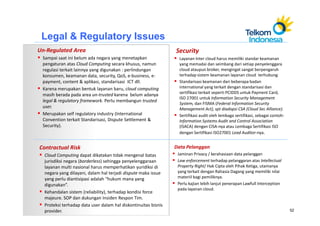 Legal & Regulatory Issues
Un-Regulated Area                                               Security
 Sampai saat ini belum ada negara yang menetapkan                 Layanan Inter cloud harus memiliki standar keamanan
 pengaturan atas Cloud Computing secara khusus, namun             yang memadai dan seimbang dari setiap penyelenggara
 regulasi terkait lainnya yang digunakan : perlindungan           cloud ataupun broker, mengingat sangat berpengaruh
 konsumen, keamanan data, security, QoS, e-business, e-           terhadap sistem keamanan layanan cloud terhubung.
 payment, content & aplikasi, standarisasi ICT dll.               Standarisasi keamanan dari beberapa badan
 Karena merupakan bentuk layanan baru, cloud computing            international yang terkait dengan standarisasi dan
                                                                  sertifikasi terkait seperti PCIDDS untuk Payment Card,
 masih berada pada area un-trusted karena belum adanya
                                                                  ISO 27001 untuk Information Security Management
 legal & regulatory framework. Perlu membangun trusted
                                                                  System, dan FISMA (Federal Information Security
 user.                                                            Management Act), spt diadopsi CSA (Cloud Sec Alliance).
 Merupakan self regulatory industry (International                Sertifikasi audit oleh lembaga sertifikasi, sebagai contoh:
 Convention terkait Standarisasi, Dispute Settlement &            Information Systems Audit and Control Association
 Security).                                                       (ISACA) dengan CISA-nya atau Lembaga Sertifikasi ISO
                                                                  dengan Sertifikasi ISO27001 Lead Auditor-nya.


Contractual Risk                                                Data Pelanggan
  Cloud Computing dapat dikatakan tidak mengenal batas           Jaminan Privacy / kerahasiaan data pelanggan
  jurisdiksi negara (borderless) sehingga penyelenggaraan        Law enforcement terhadap pelanggaran atas Intellectual
  layanan multi nasional harus memperhatikan yuridiksi di        Property Right/ Hak Cipta oleh Pihak Ketiga, utamanya
  negara yang dilayani, dalam hal terjadi dispute maka issue     yang terkait dengan Rahasia Dagang yang memiliki nilai
  yang perlu diantisipasi adalah “hukum mana yang                materiil bagi pemiliknya.
  digunakan”.                                                    Perlu kajian lebih lanjut penerapan Lawfull Interception
                                                                 pada layanan cloud.
  Kehandalan sistem (reliability), terhadap kondisi force
  majeure. SOP dan dukungan Insiden Respon Tim.
  Proteksi terhadap data user dalam hal diskontinuitas bisnis
  provider.                                                                                                                     52
 