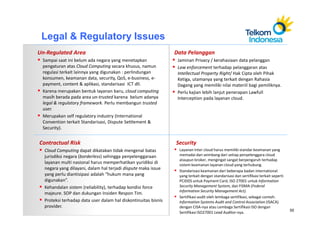 Legal & Regulatory Issues
Un-Regulated Area                                               Data Pelanggan
 Sampai saat ini belum ada negara yang menetapkan                Jaminan Privacy / kerahasiaan data pelanggan
 pengaturan atas Cloud Computing secara khusus, namun            Law enforcement terhadap pelanggaran atas
 regulasi terkait lainnya yang digunakan : perlindungan          Intellectual Property Right/ Hak Cipta oleh Pihak
 konsumen, keamanan data, security, QoS, e-business, e-          Ketiga, utamanya yang terkait dengan Rahasia
 payment, content & aplikasi, standarisasi ICT dll.              Dagang yang memiliki nilai materiil bagi pemiliknya.
 Karena merupakan bentuk layanan baru, cloud computing           Perlu kajian lebih lanjut penerapan Lawfull
 masih berada pada area un-trusted karena belum adanya           Interception pada layanan cloud.
 legal & regulatory framework. Perlu membangun trusted
 user.
 Merupakan self regulatory industry (International
 Convention terkait Standarisasi, Dispute Settlement &
 Security).


Contractual Risk                                                Security
  Cloud Computing dapat dikatakan tidak mengenal batas           Layanan Inter cloud harus memiliki standar keamanan yang
  jurisdiksi negara (borderless) sehingga penyelenggaraan        memadai dan seimbang dari setiap penyelenggara cloud
                                                                 ataupun broker, mengingat sangat berpengaruh terhadap
  layanan multi nasional harus memperhatikan yuridiksi di        sistem keamanan layanan cloud yang terhubung.
  negara yang dilayani, dalam hal terjadi dispute maka issue     Standarisasi keamanan dari beberapa badan international
  yang perlu diantisipasi adalah “hukum mana yang                yang terkait dengan standarisasi dan sertifikasi terkait seperti
  digunakan”.                                                    PCIDDS untuk Payment Card, ISO 27001 untuk Information
  Kehandalan sistem (reliability), terhadap kondisi force        Security Management System, dan FISMA (Federal
                                                                 Information Security Management Act).
  majeure. SOP dan dukungan Insiden Respon Tim.
                                                                 Sertifikasi audit oleh lembaga sertifikasi, sebagai contoh:
  Proteksi terhadap data user dalam hal diskontinuitas bisnis    Information Systems Audit and Control Association (ISACA)
  provider.                                                      dengan CISA-nya atau Lembaga Sertifikasi ISO dengan
                                                                                                                                    55
                                                                 Sertifikasi ISO27001 Lead Auditor-nya.
 