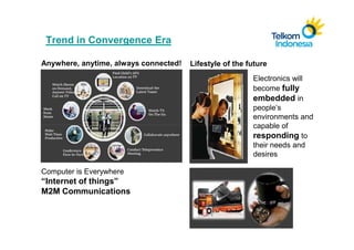 Trend in Convergence Era

Anywhere, anytime, always connected!   Lifestyle of the future
                                                         Electronics will
                                                         become fully
                                                         embedded in
                                                         people’s
                                                         environments and
                                                         capable of
                                                         responding to
                                                         their needs and
                                                         desires

Computer is Everywhere
“Internet of things”
M2M Communications
 