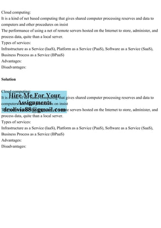 Cloud computing:
It is a kind of net based computing that gives shared computer processing reserves and data to
computers and other procedures on insist
The performance of using a net of remote servers hosted on the Internet to store, administer, and
process data, quite than a local server.
Types of services:
Infrastructure as a Service (IaaS), Platform as a Service (PaaS), Software as a Service (SaaS),
Business Process as a Service (BPaaS)
Advantages:
Disadvantages:
Solution
Cloud computing:
It is a kind of net based computing that gives shared computer processing reserves and data to
computers and other procedures on insist
The performance of using a net of remote servers hosted on the Internet to store, administer, and
process data, quite than a local server.
Types of services:
Infrastructure as a Service (IaaS), Platform as a Service (PaaS), Software as a Service (SaaS),
Business Process as a Service (BPaaS)
Advantages:
Disadvantages:
 