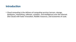 Introduction
• Cloud computing is the delivery of computing services (servers, storage,
databases, networking, software, analytics, and intelligence) over the Internet
(the Cloud) with faster innovation, flexible resources, and economies of scale.
 