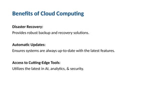 Benefits of Cloud Computing
Disaster Recovery:
Provides robust backup and recovery solutions.
Automatic Updates:
Ensures systems are always up-to-date with the latest features.
Access to Cutting-Edge Tools:
Utilizes the latest in AI, analytics, & security.
 