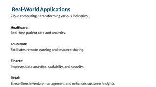 Real-World Applications
Cloud computing is transforming various industries:
Healthcare:
Real-time patient data and analytics.
Education:
Facilitates remote learning and resource sharing.
Finance:
Improves data analytics, scalability, and security.
Retail:
Streamlines inventory management and enhances customer insights.
 