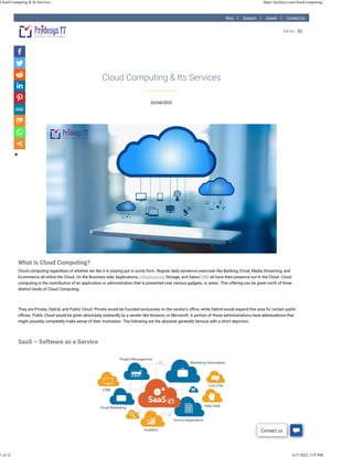 Blog Support Career Contact Us
03/04/2022
Cloud Computing & Its Services
What is Cloud Computing?
Cloud computing regardless of whether we like it is staying put in some form. Regular daily existence exercises like Banking, Email, Media Streaming, and
Ecommerce all utilize the Cloud. On the Business side, Applications, Infrastructure, Storage, and Sales/CRM all have their presence out in the Cloud. Cloud
computing is the contribution of an application or administration that is presented over various gadgets, or areas. This offering can be given north of three
distinct kinds of Cloud Computing.
 
They are Private, Hybrid, and Public Cloud. Private would be founded exclusively on the vendor’s o�ce, while Hybrid would expand this area for certain public
o�ces. Public Cloud would be given absolutely outwardly by a vendor like Amazon, or Microsoft. A portion of these administrations have abbreviations that
might possibly completely make sense of their motivation. The following are the absolute generally famous with a short depiction.
 
SaaS – Software as a Service
 
 
MENU

Contact us
Cloud Computing & Its Services https://pridesys.com/cloud-computing/
1 of 12 4/27/2022, 3:55 PM
 