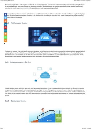 We’ve all be using SaaS for a really long time now. Actually, the vast majority don’t for even a moment understand that they are accidentally involving the ‘Cloud’
for day-to-day exercises. SaaS could be named any web based software, or facilitated software like webmail. Webmail, like Hotmail (presently Outlook.com)
returns no less than 20 years. Apple iCloud, Gmail, Dropbox, Salesforce could be generally delegated SaaS.
 
From a support perspective, assuming the application is web based, there is normally no additional software that should be installed on a neighborhood gadget.
Some of the time, a client portion might be installed on a cell phone to assist with making the application more ‘usable’ on that particular gadget’s impression,
yet support ought to be negligible.
 
PaaS – Platform as a Service
 
 
Think web and database. PaaS could best be depicted as taking your own software/service, which could incorporate both web sites and your database backend
and putting them in a ‘coherent’ focal area up in the Cloud. This could be for production sites, or in any event, for development work. Presently, this focal area
doesn’t need to be in one actual area, yet like other Cloud services could be spread across different actual areas that are serviced by a Cloud provider. Heroku,
Amazon’s AWS Elastic Beanstalk, and Microsoft Azure Cloud services are a few instances of PaaS providers.
 
IaaS – Infrastructure as a Service
 
 
Consider IaaS your remote server farm. IaaS might really be considered an extension of PaaS. Companies like Rackspace, Amazon, and Microsoft can provide
computers, networks, and storage to assist your company with carrying on with work. This capacity can be comprehensive, or dependent upon the situation to
enhance your current infrastructure. This can incorporate virtual machines via Hyper-V, VMware, or other virtualization advancements and Block and File storage.
Cost savings can be achieved, as nearby server farm development and improvement costs are not required because assets will presently be o�oaded to a cloud
provider.
 
BaaS – Backup as a Service
 
Cloud Computing & Its Services https://pridesys.com/cloud-computing/
2 of 12 4/27/2022, 3:55 PM
 