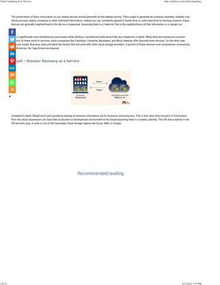  
The preservation of basic information on our nearby devices should generally be the highest priority. There ought to generally be a backup available, whether it be
family pictures, videos, monetary, or other individual information. Indeed, you can constantly append a thumb drive or outer hard drive for backup, however, these
devices are generally neighborhood to the device is supported. Assuming there is a ‘calamity’ that is the neighborhood, all that information is in danger too.
 
This is signi�cantly more troublesome, particularly while utilizing a versatile/portable device like your telephone or tablet. While there are numerous customer
versions of these sorts of services, many companies like Crashplan, Carbonite, Backblaze, and Mozy, likewise offer business-level services. On the other side,
there are simply ‘Business’ level providers like Veritas that will work with other cloud storage providers. A portion of these services even propositions connectivity
to cell phones. No Tape Drives are required.
 
DRaaS – Disaster Recovery as a Service
 
 
Unrelated to BaaS, DRaaS won’t just provide for backup of sensitive information yet for business continuity also. This is that other than recovery of information
from the cloud, businesses can raise their production or development environment in the Cloud assuming there is a nearby calamity. This DR area could be in the
DR Service’s area, or even in one of the noticeable Cloud storage regions like Azure, AWS, or Google.
What is Cloud Computing?
 
How Cloud Computing Works?
 
Why we should use It?
Recommended reading
Cloud Computing & Its Services https://pridesys.com/cloud-computing/
3 of 12 4/27/2022, 3:55 PM
 