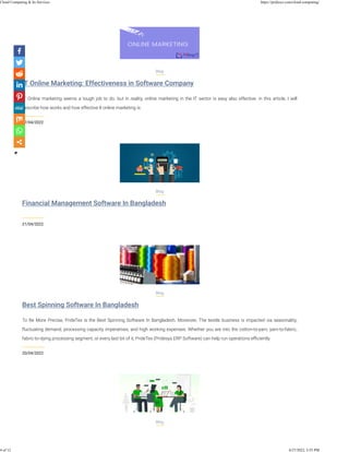 lT Online Marketing: Effectiveness in Software Company
27/04/2022
Blog
IT Online marketing seems a tough job to do. but in reality, online marketing in the IT sector is easy also effective. in this article, I will
describe how works and how effective lt online marketing is.
Financial Management Software In Bangladesh
21/04/2022
Blog
Best Spinning Software In Bangladesh
20/04/2022
Blog
To Be More Precise, PrideTex is the Best Spinning Software In Bangladesh. Moreover, The textile business is impacted via seasonality,
ﬂuctuating demand, processing capacity imperatives, and high working expenses. Whether you are into the cotton-to-yarn, yarn-to-fabric,
fabric-to-dying processing segment, or every last bit of it, PrideTex (Pridesys ERP Software) can help run operations eﬃciently.
Blog
Cloud Computing & Its Services https://pridesys.com/cloud-computing/
4 of 12 4/27/2022, 3:55 PM
 