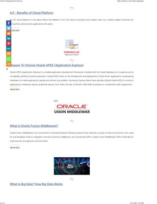 IoT : Beneﬁts of Cloud Platform
29/03/2022
Blog
An IoT cloud platform is the place where the abilities of IoT and cloud computing tech stacks meet up to deliver added incentives for
consumers and business applications the same.
Reason To Choose Oracle APEX (Application Express)
28/03/2022
Blog
Oracle APEX (Application Express) is a mobile application development framework included with the Oracle database at no expense and is
completely upheld by Oracle Corporation. Oracle APEX works on the development and deployment of data-driven applications, empowering
developers to make applications rapidly and without any problem. Numerous Syntax clients have astutely utilized Oracle APEX to construct
applications, enterprise reports, graphical reports, from there, the sky is the limit. With little foundation or involvement with programmin…
What Is Oracle Fusion Middleware?
28/03/2022
Blog
Oracle Fusion Middleware is an assortment of standards-based software products that traverses a scope of tools and services: from Java
EE and developer tools to integration services, business intelligence, and coordinated effort. Oracle Fusion Middleware offers total help for
improvement, arrangement, and the board.
What Is Big Data? How Big Data Works
Blog
Cloud Computing & Its Services https://pridesys.com/cloud-computing/
8 of 12 4/27/2022, 3:55 PM
 