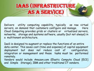 IaaS (Infrastructure
             as a Service)

Delivers utility computing capability, typically as raw virtual
servers, on demand that customers configure and manage.      Here
Cloud Computing provides grids or clusters or virtualized servers,
networks, storage and systems software, usually (but not always) in
a multitenant architecture.

IaaS is designed to augment or replace the functions of an entire
data center. This saves cost (time and expense) of capital equipment
deployment but does not reduce cost of                configuration,
integration or management and these tasks must be performed
remotely.
Vendors would include Amazon.com (Elastic Compute Cloud [EC2]
and Simple Storage), IBM and other traditional IT vendors.
 