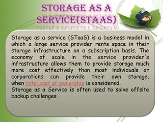 STORAGE AS A
         SERVICE(STAAS)
Storage as a service (STaaS) is a business model in
which a large service provider rents space in their
storage infrastructure on a subscription basis. The
economy of scale in the service provider's
infrastructure allows them to provide storage much
more cost effectively than most individuals or
corporations can provide their own storage,
when total cost of ownership is considered.
Storage as a Service is often used to solve offsite
backup challenges.
 
