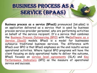 BUSINESS PROCESS AS A
       SERVICE (BPAAS)

Business process as a service (BPaaS) pronounced [bē-păss] is
an application delivered as a service that is used by business
process service-provider personnel, who are performing activities
on behalf of the service recipient. It's a service that combines
the Business Process Outsourcing (BPO) with theSoftware as a
Service (SaaS) models. BPaaS is a model for businesses
outsource traditional business services. The difference with
BPaaS over BPO is that BPaaS emphases on the end results versus
operational activities. Where typical BPO programs will have the
client focusing on daily operational tasks to deliver the outcome,
BPaaS focuses on service level agreements (SLA) and Key
Performance Indicators (KPI) as the measure of operational
service and success.
 