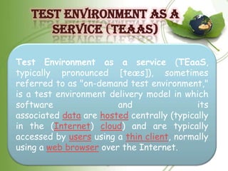 TEST ENVIRONMENT AS A
      SERVICE (TEAAS)

Test Environment as a service (TEaaS,
typically pronounced [teæs]), sometimes
referred to as "on-demand test environment,"
is a test environment delivery model in which
software                and                 its
associated data are hosted centrally (typically
in the (Internet) cloud) and are typically
accessed by users using a thin client, normally
using a web browser over the Internet.
 