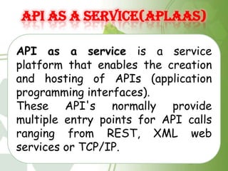API AS A SERVICE(APLAAS)

API as a service is a service
platform that enables the creation
and hosting of APIs (application
programming interfaces).
These API's normally provide
multiple entry points for API calls
ranging from REST, XML web
services or TCP/IP.
 