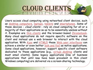 CLOUD CLIENTS
Users access cloud computing using networked client devices, such
as desktop computers, laptops, tablets and smartphones. Some of
these devices - cloud clients - rely on cloud computing for all or a
majority of their applications so as to be essentially useless without
it. Examples are thin clients and the browser-based Chromebook.
Many cloud applications do not require specific software on the
client and instead use a web browser to interact with the cloud
application. With Ajax and HTML5 these Web user interfaces can
achieve a similar or even better look and feel as native applications.
Some cloud applications, however, support specific client software
dedicated to these applications (e.g., virtual desktop clients and
most email clients). Some legacy applications (line of business
applications that until now have been prevalent in thin client
Windows computing) are delivered via a screen-sharing technology.
 