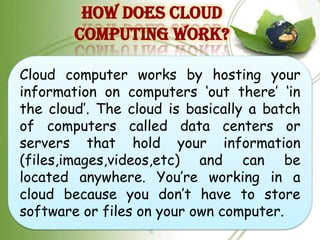 HOW DOES CLOUD
        COMPUTING WORK?

Cloud computer works by hosting your
information on computers „out there‟ „in
the cloud‟. The cloud is basically a batch
of computers called data centers or
servers that hold your information
(files,images,videos,etc) and can be
located anywhere. You‟re working in a
cloud because you don‟t have to store
software or files on your own computer.
 
