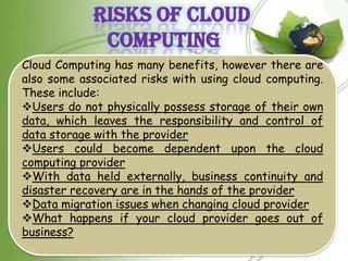 RISKS OF CLOUD
             COMPUTING
Cloud Computing has many benefits, however there are
also some associated risks with using cloud computing.
These include:
Users do not physically possess storage of their own
data, which leaves the responsibility and control of
data storage with the provider
Users could become dependent upon the cloud
computing provider
With data held externally, business continuity and
disaster recovery are in the hands of the provider
Data migration issues when changing cloud provider
What happens if your cloud provider goes out of
business?
 